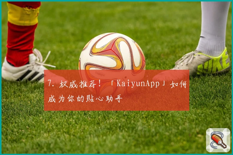 7. 权威推荐！「KaiyunApp」如何成为你的贴心助手