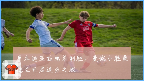 鲁本迪亚兹绝杀制胜，曼城小胜桑德兰开启追分之旅