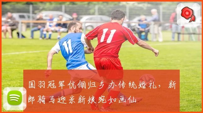 国羽冠军伉俪归乡办传统婚礼，新郎骑马迎亲新娘宛如画仙