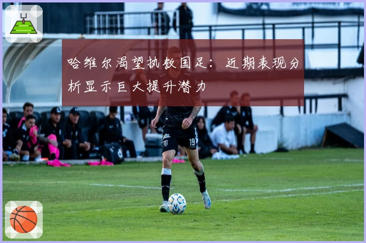 哈维尔渴望执教国足:近期表现分析显示巨大提升潜力