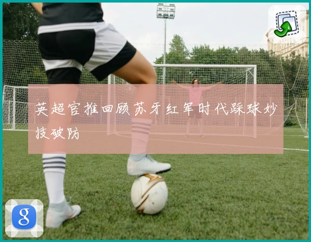 英超官推回顾苏牙红军时代踩球妙技破防