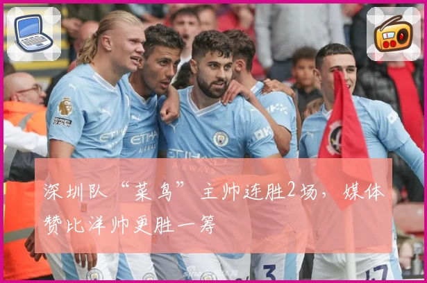 深圳队“菜鸟”主帅连胜2场，媒体赞比洋帅更胜一筹