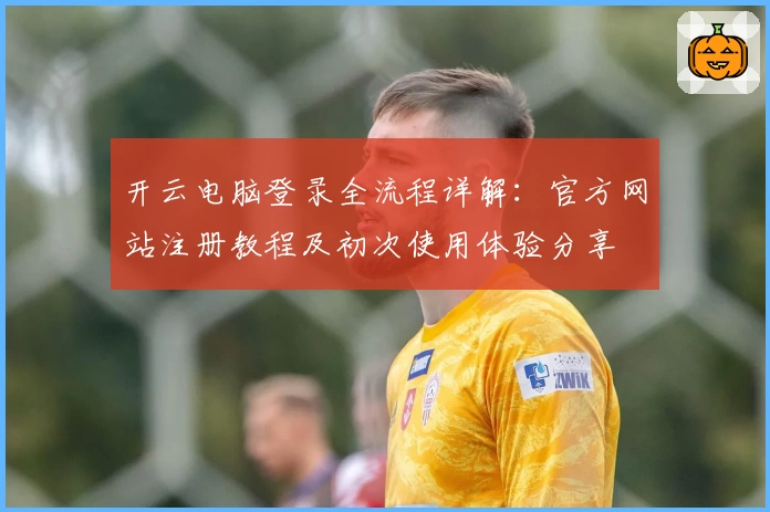 开云电脑登录全流程详解:官方网站注册教程及初次使用体验分享