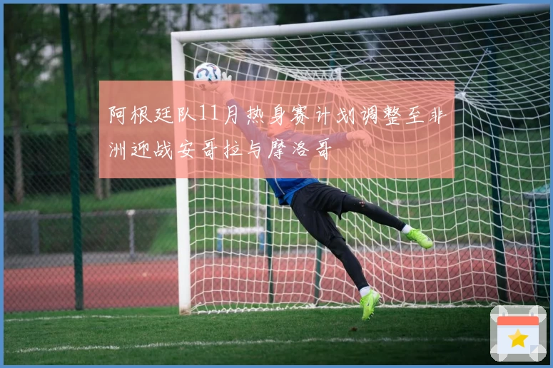 阿根廷队11月热身赛计划调整至非洲迎战安哥拉与摩洛哥