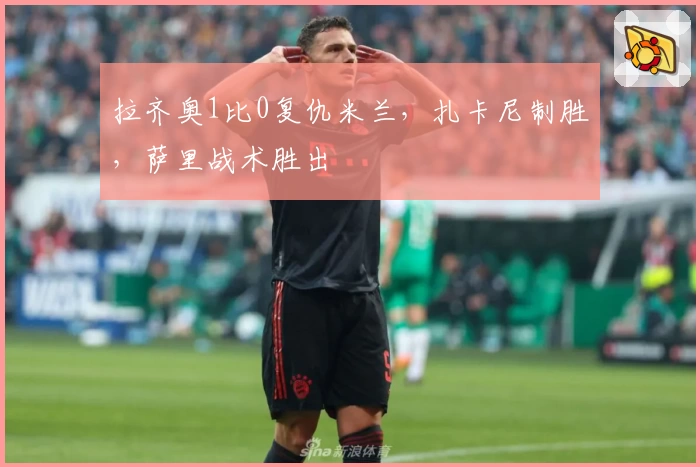 拉齐奥1比0复仇米兰，扎卡尼制胜，萨里战术胜出