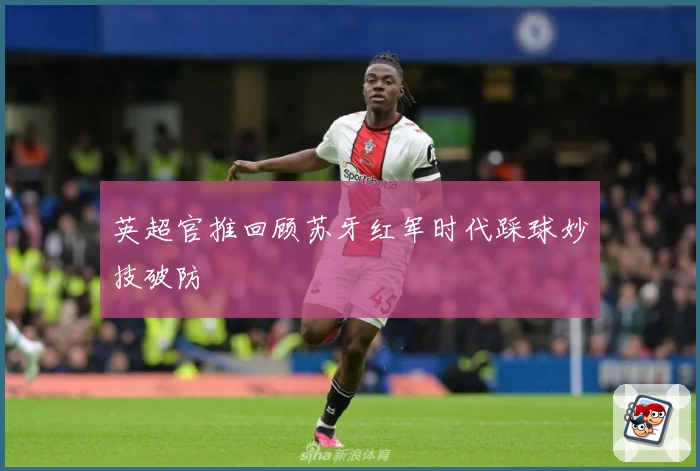 英超官推回顾苏牙红军时代踩球妙技破防