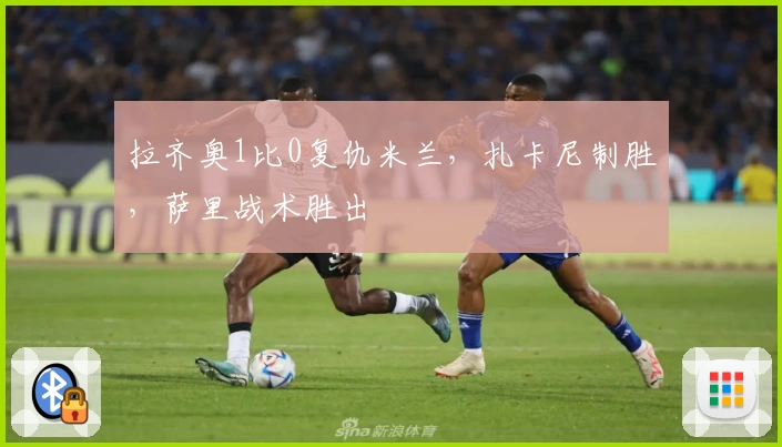 拉齐奥1比0复仇米兰，扎卡尼制胜，萨里战术胜出