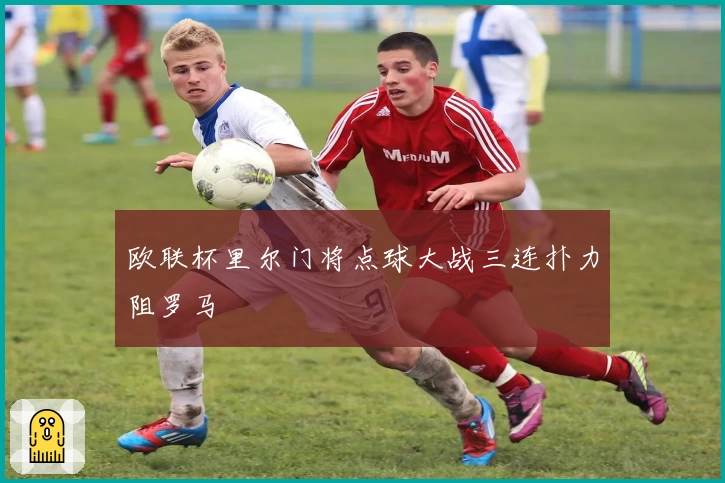 欧联杯里尔门将点球大战三连扑力阻罗马