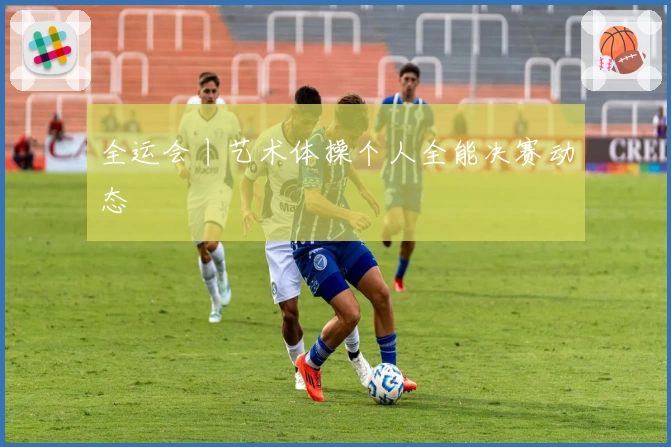 全运会丨艺术体操个人全能决赛动态