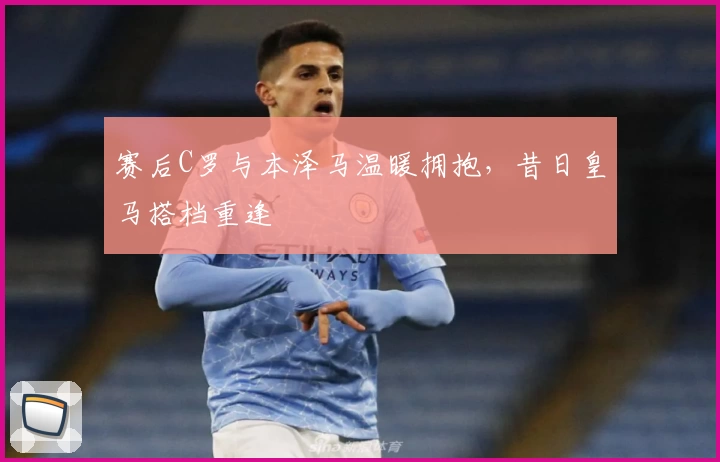 赛后C罗与本泽马温暖拥抱，昔日皇马搭档重逢